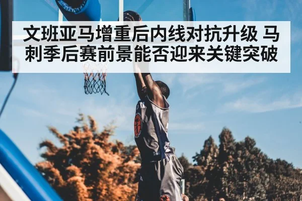 文班亚马增重后内线对抗升级 马刺季后赛前景能否迎来关键突破 - WANMEI SPORTS