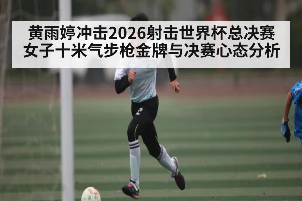 黄雨婷冲击2026射击世界杯总决赛女子十米气步枪金牌与决赛心态分析 - WANMEI SPORTS