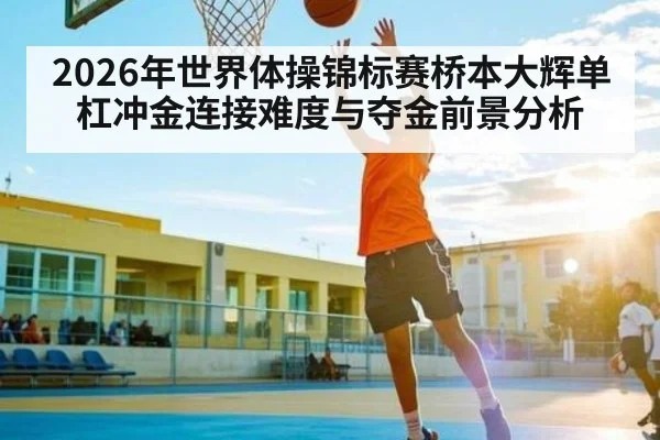 2026年世界体操锦标赛桥本大辉单杠冲金连接难度与夺金前景分析