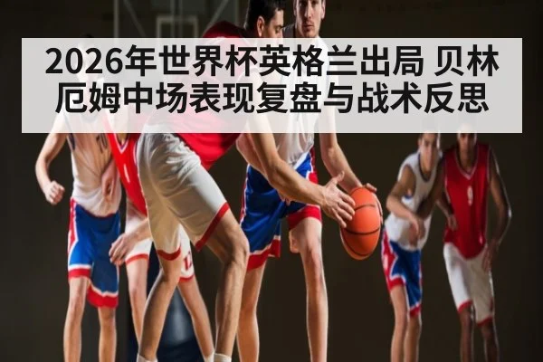 2026年世界杯英格兰出局 贝林厄姆中场表现复盘与战术反思